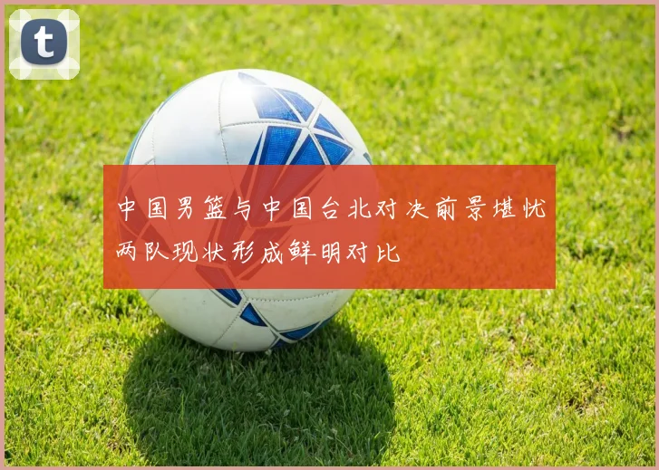 中国男篮与中国台北对决前景堪忧两队现状形成鲜明对比
