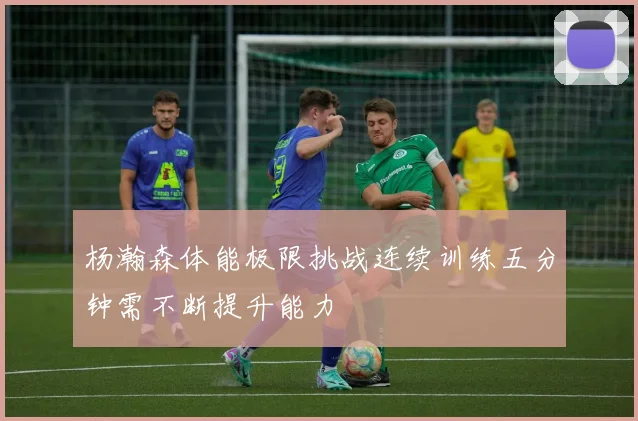 杨瀚森体能极限挑战连续训练五分钟需不断提升能力