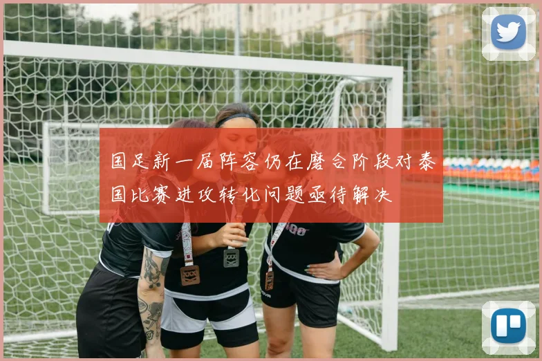 国足新一届阵容仍在磨合阶段对泰国比赛进攻转化问题亟待解决
