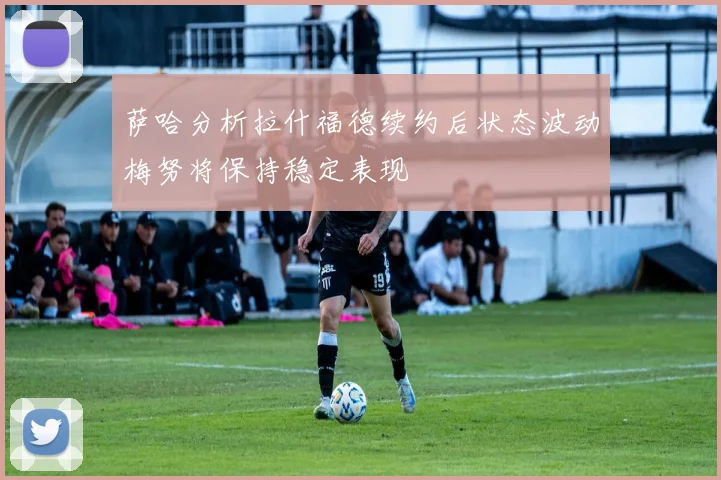 萨哈分析拉什福德续约后状态波动梅努将保持稳定表现