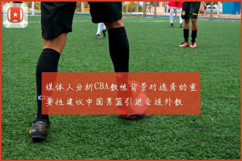 媒体人分析CBA教练背景对选秀的重要性建议中国男篮引进合适外教