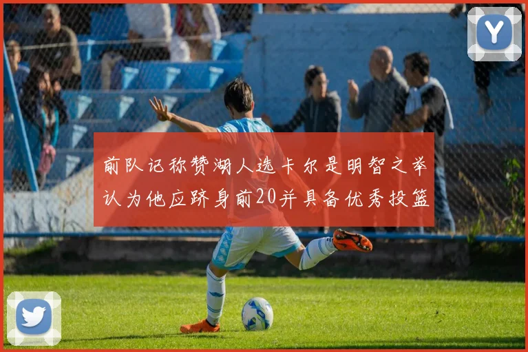 前队记称赞湖人选卡尔是明智之举认为他应跻身前20并具备优秀投篮和防守能力