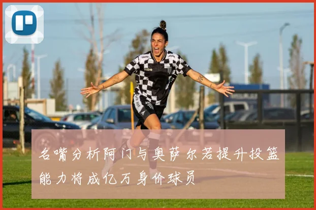 名嘴分析阿门与奥萨尔若提升投篮能力将成亿万身价球员