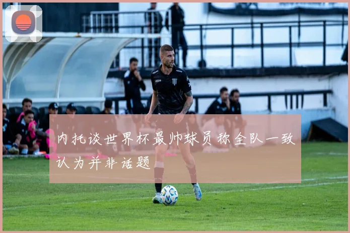 内托谈世界杯最帅球员称全队一致认为并非话题