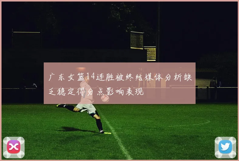 广东女篮14连胜被终结媒体分析缺乏稳定得分点影响表现