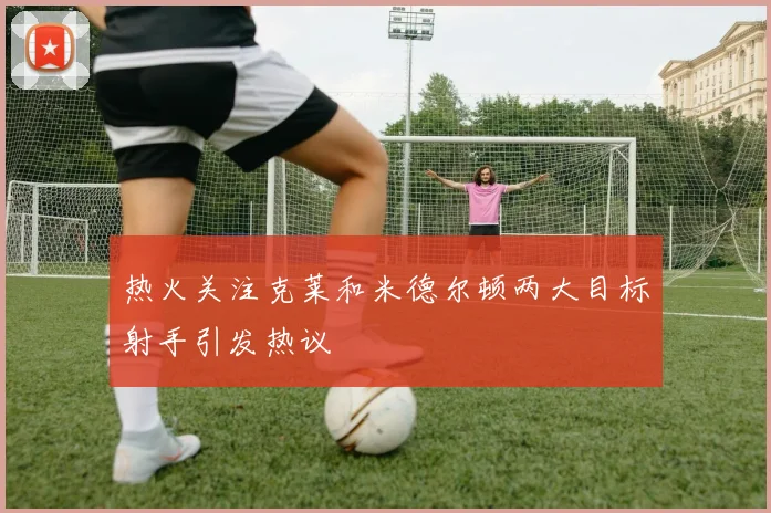 热火关注克莱和米德尔顿两大目标射手引发热议