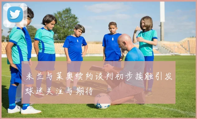 米兰与莱奥续约谈判初步接触引发球迷关注与期待