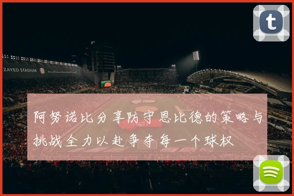 阿努诺比分享防守恩比德的策略与挑战全力以赴争夺每一个球权