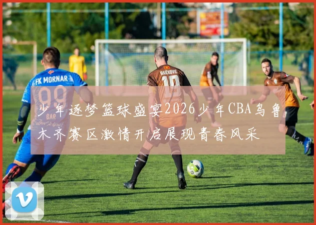 少年逐梦篮球盛宴2026少年CBA乌鲁木齐赛区激情开启展现青春风采