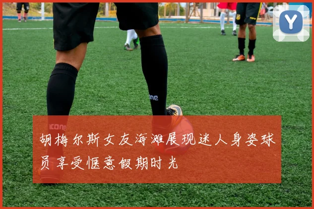 胡梅尔斯女友海滩展现迷人身姿球员享受惬意假期时光