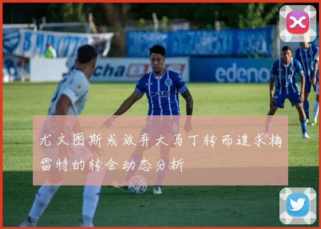 尤文图斯或放弃大马丁转而追求梅雷特的转会动态分析