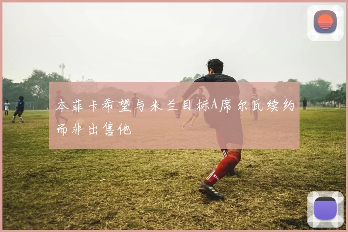 本菲卡希望与米兰目标A席尔瓦续约而非出售他