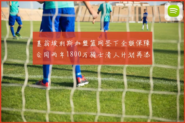 基翁埃利斯加盟篮网签下全额保障合同两年1800万骑士清人计划再添新动态