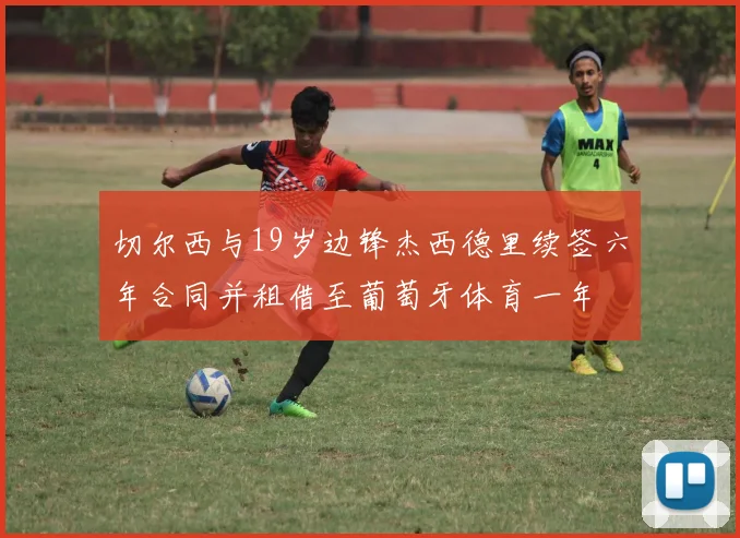 切尔西与19岁边锋杰西德里续签六年合同并租借至葡萄牙体育一年