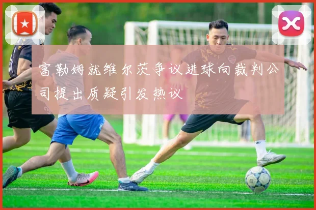 富勒姆就维尔茨争议进球向裁判公司提出质疑引发热议