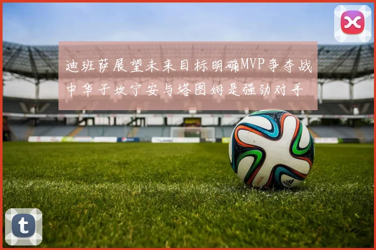 迪班萨展望未来目标明确MVP争夺战中华子坎宁安与塔图姆是强劲对手