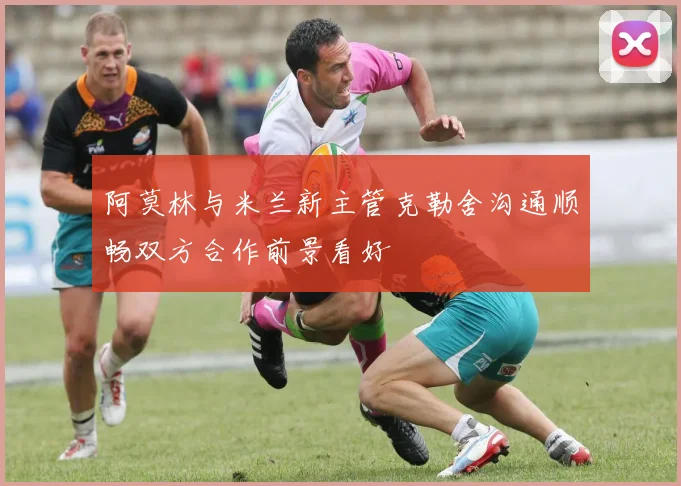 阿莫林与米兰新主管克勒舍沟通顺畅双方合作前景看好