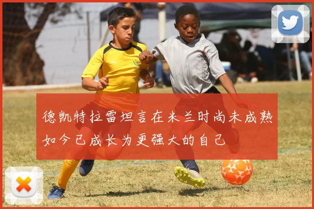 德凯特拉雷坦言在米兰时尚未成熟如今已成长为更强大的自己
