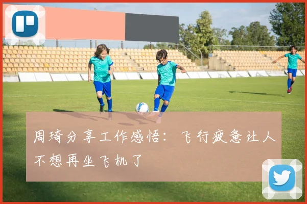 周琦分享工作感悟：飞行疲惫让人不想再坐飞机了