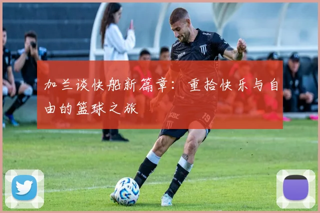 加兰谈快船新篇章：重拾快乐与自由的篮球之旅