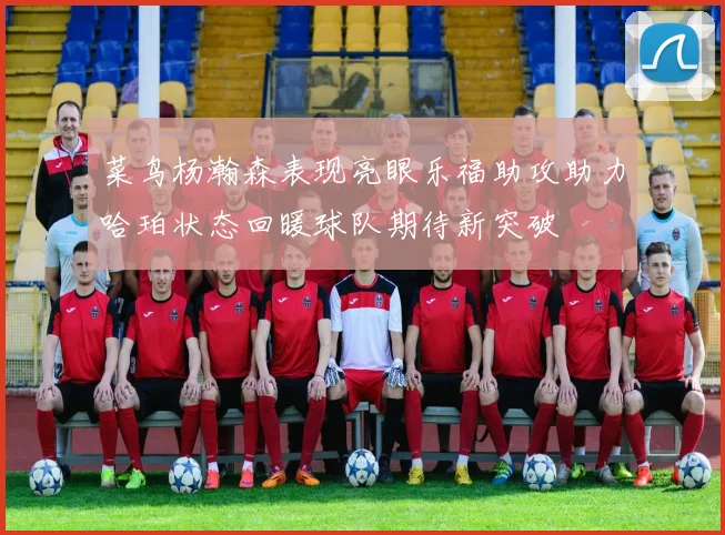 菜鸟杨瀚森表现亮眼乐福助攻助力哈珀状态回暖球队期待新突破
