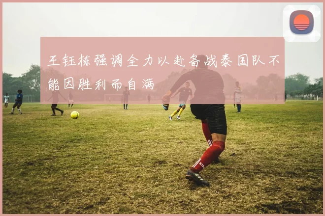王钰栋强调全力以赴备战泰国队不能因胜利而自满