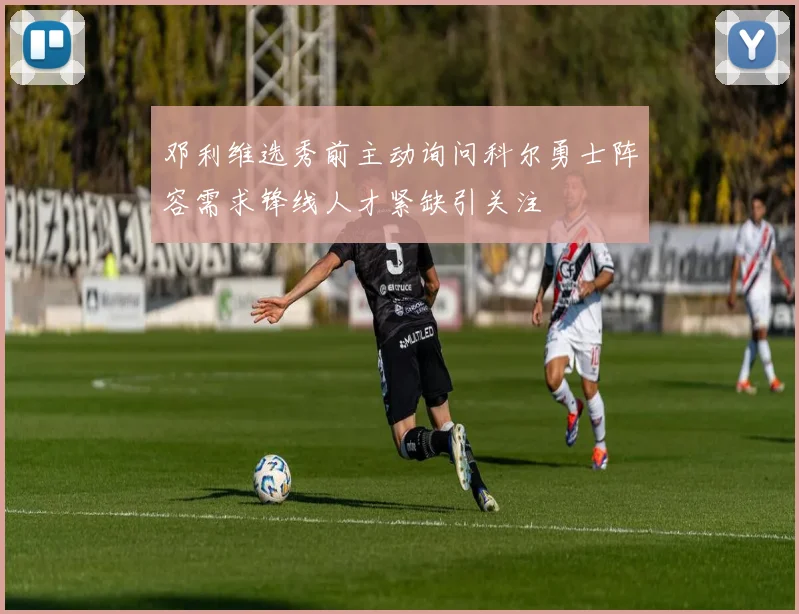 邓利维选秀前主动询问科尔勇士阵容需求锋线人才紧缺引关注