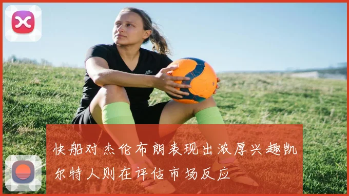 快船对杰伦布朗表现出浓厚兴趣凯尔特人则在评估市场反应