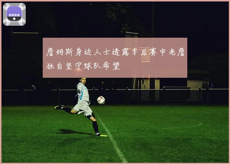 詹姆斯身边人士透露季后赛中老詹独自坚守球队希望